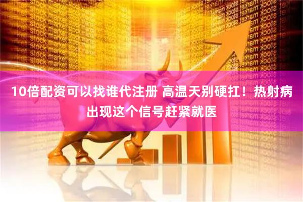 10倍配资可以找谁代注册 高温天别硬扛！热射病出现这个信号赶紧就医